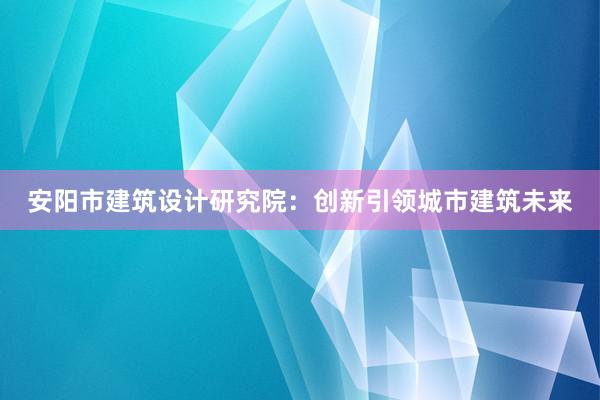 安阳市建筑设计研究院：创新引领城市建筑未来