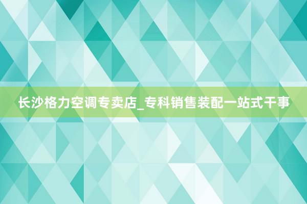 长沙格力空调专卖店_专科销售装配一站式干事