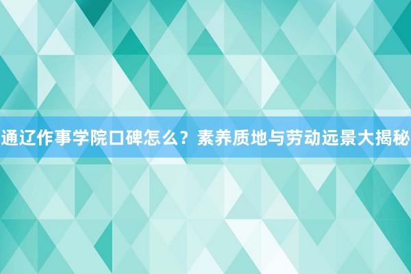 通辽作事学院口碑怎么？素养质地与劳动远景大揭秘